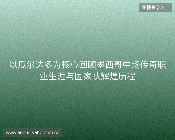 以瓜尔达多为核心回顾墨西哥中场传奇职业生涯与国家队辉煌历程